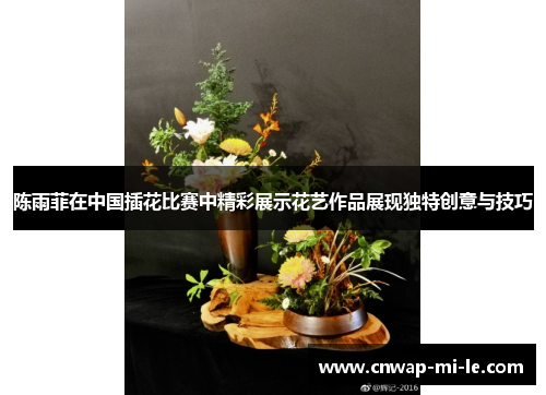陈雨菲在中国插花比赛中精彩展示花艺作品展现独特创意与技巧 陈雨菲在中国插花比赛中精彩展示花艺作品展现独特创意与技巧