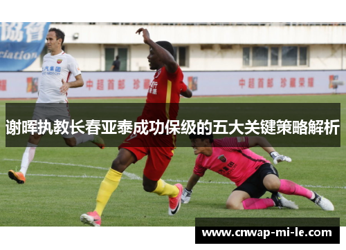 谢晖执教长春亚泰成功保级的五大关键策略解析 谢晖执教长春亚泰成功保级的五大关键策略解析