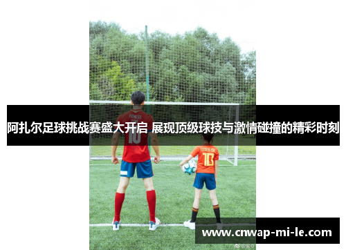 阿扎尔足球挑战赛盛大开启 展现顶级球技与激情碰撞的精彩时刻 阿扎尔足球挑战赛盛大开启 展现顶级球技与激情碰撞的精彩时刻