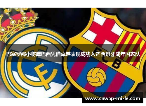 巴塞罗那小将库巴西凭借卓越表现成功入选西班牙成年国家队 巴塞罗那小将库巴西凭借卓越表现成功入选西班牙成年国家队